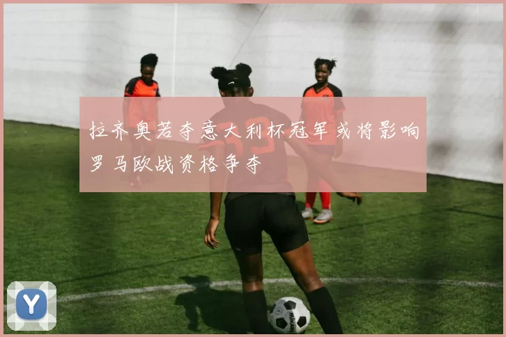 拉齐奥若夺意大利杯冠军或将影响罗马欧战资格争夺