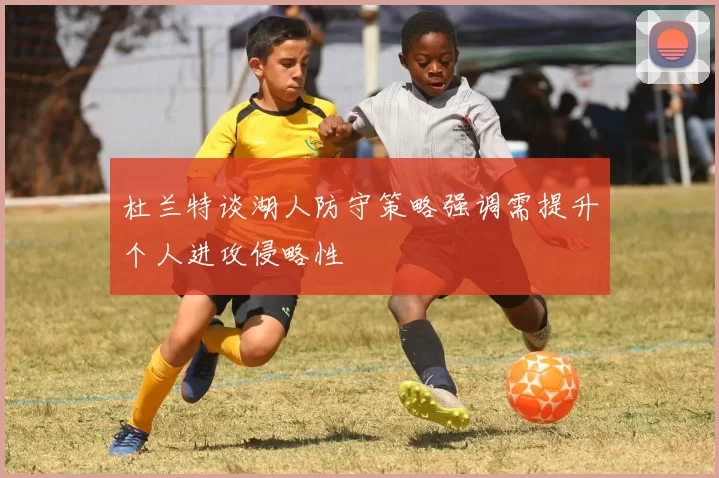 杜兰特谈湖人防守策略强调需提升个人进攻侵略性