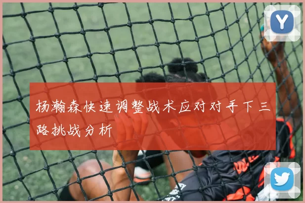 杨瀚森快速调整战术应对对手下三路挑战分析
