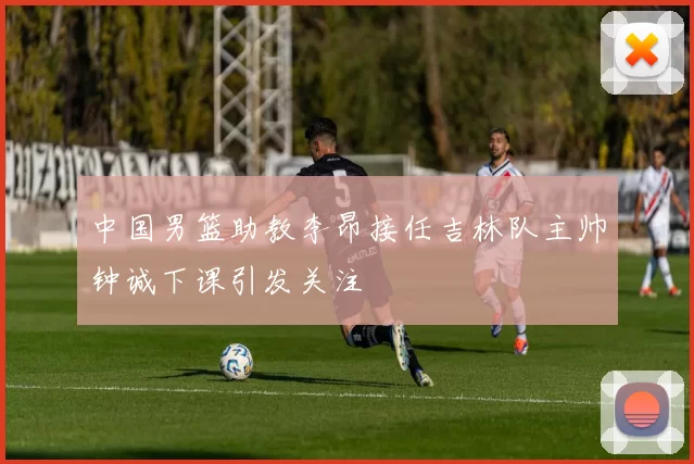 中国男篮助教李昂接任吉林队主帅钟诚下课引发关注