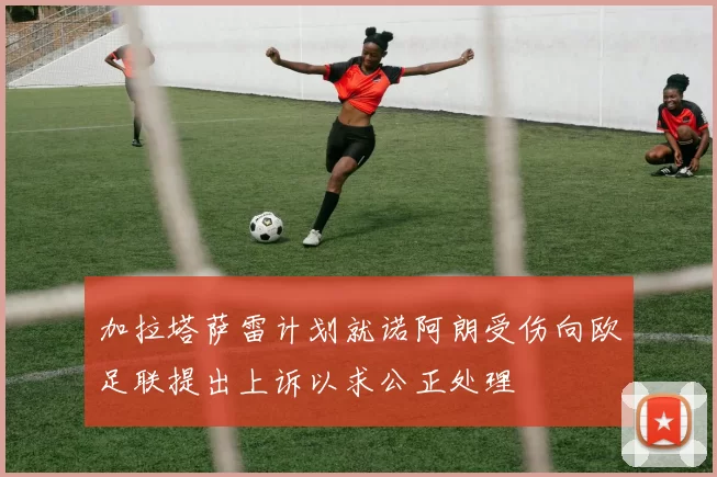 加拉塔萨雷计划就诺阿朗受伤向欧足联提出上诉以求公正处理