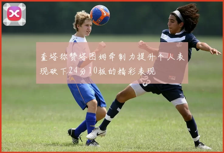 奎塔称赞塔图姆牵制力提升个人表现砍下24分10板的精彩表现