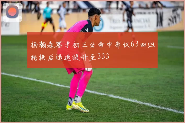 杨瀚森赛季初三分命中率仅63回归轮换后迅速提升至333