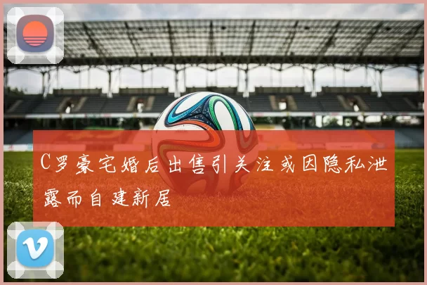 C罗豪宅婚后出售引关注或因隐私泄露而自建新居