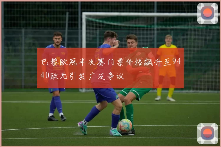 巴黎欧冠半决赛门票价格飙升至9440欧元引发广泛争议