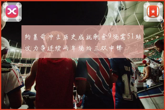约基奇冲击历史成就剩余9场需51助攻力争连续两年场均三双中锋