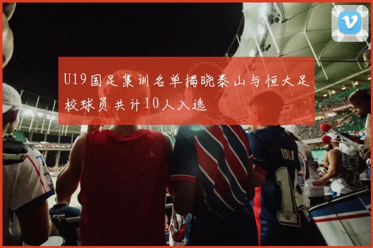 U19国足集训名单揭晓泰山与恒大足校球员共计10人入选